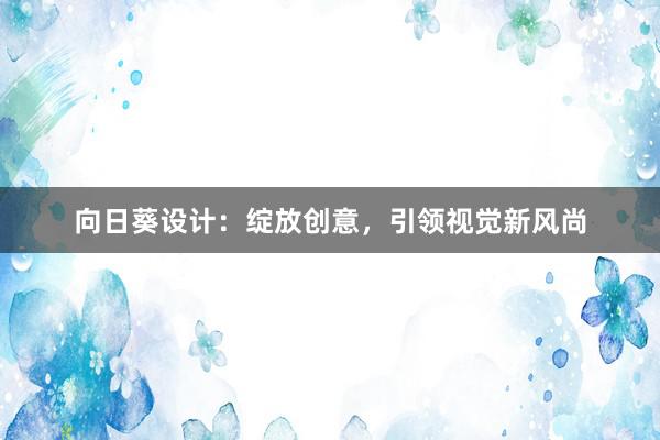 向日葵设计：绽放创意，引领视觉新风尚